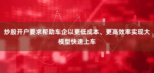 炒股开户要求帮助车企以更低成本、更高效率实现大模型快速上车