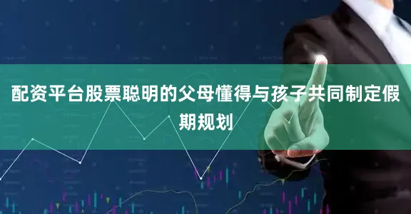配资平台股票聪明的父母懂得与孩子共同制定假期规划